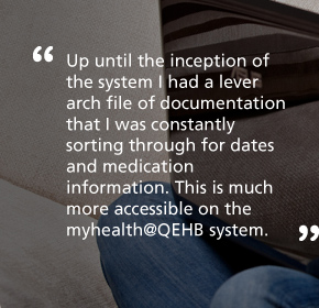 Up until the inception of the system I had a lever arch file of documentation that I was constantly sorting through for dates and medication information. This is much more accessible on the myhealth@QEHB system.